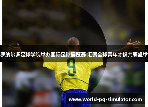 罗纳尔多足球学院举办国际足球展览赛 汇聚全球青年才俊共襄盛举