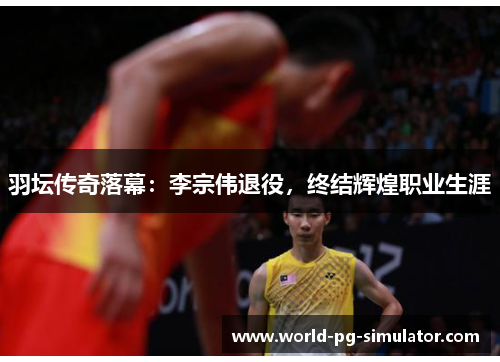 羽坛传奇落幕：李宗伟退役，终结辉煌职业生涯